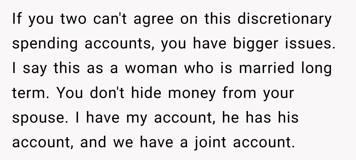 If you two can't agree on this discretionary spending accounts, you have bigger issues. I say this as a woman who is married long term. You don't hide money from...