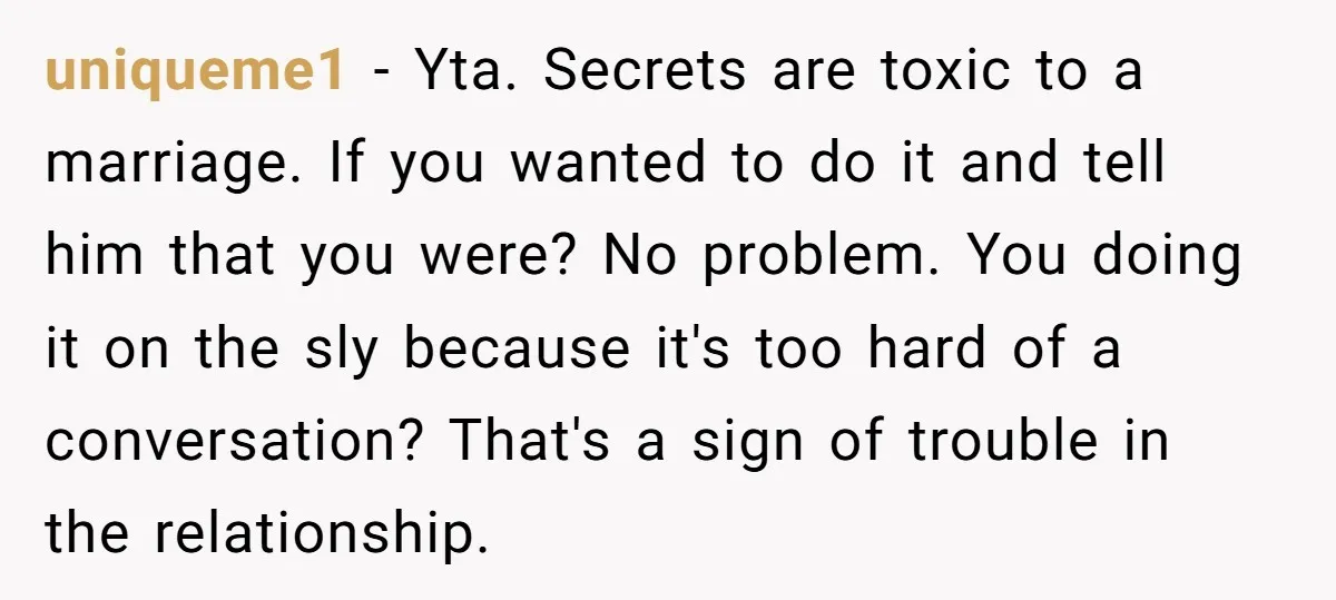uniqueme1 − Yta. Secrets are toxic to a marriage. If you wanted to do it and tell him that you were? No problem. You doing it on the sly because...