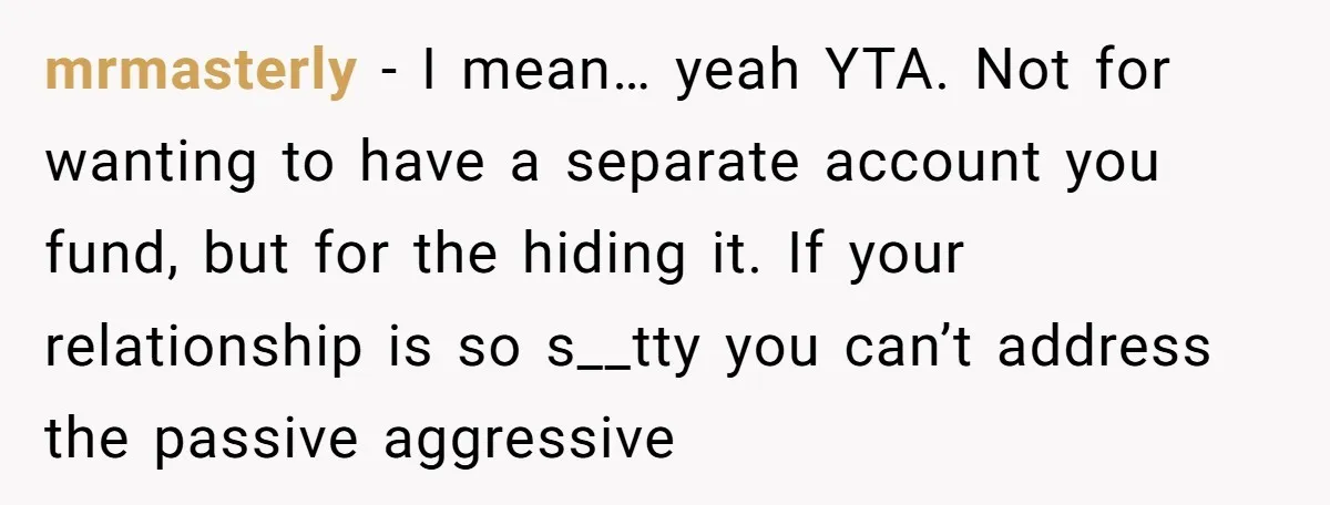 mrmasterly − I mean… yeah YTA. Not for wanting to have a separate account you fund, but for the hiding it. If your relationship is so s__tty you can’t address...