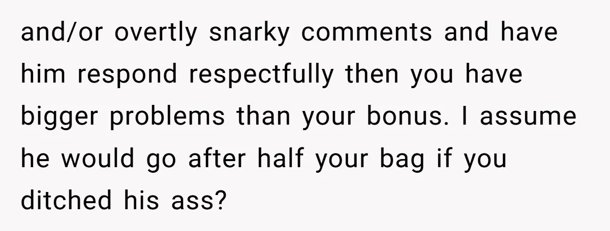 and/or overtly snarky comments and have him respond respectfully then you have bigger problems than your bonus. I assume he would go after half your bag if you ditched his...