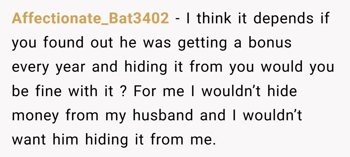 Affectionate_Bat3402 − I think it depends if you found out he was getting a bonus every year and hiding it from you would you be fine with it ? For...