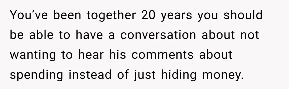 You’ve been together 20 years you should be able to have a conversation about not wanting to hear his comments about spending instead of just hiding money.