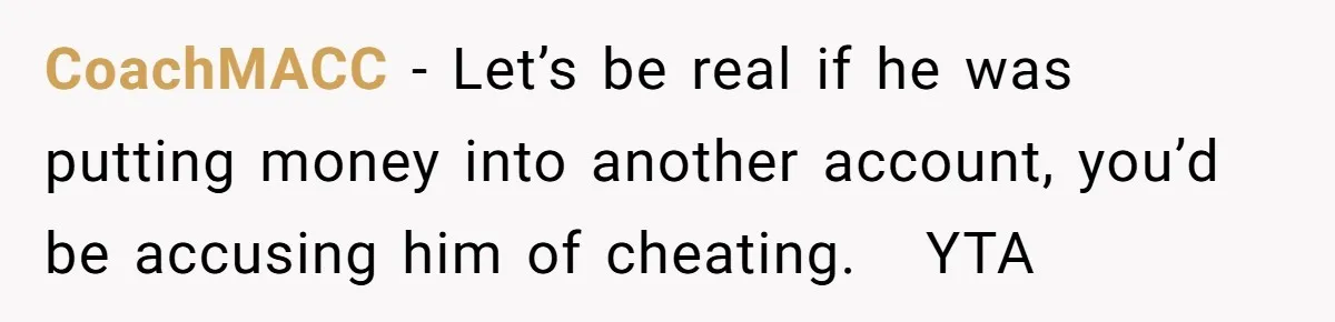 CoachMACC − Let’s be real if he was putting money into another account, you’d be accusing him of cheating.   YTA