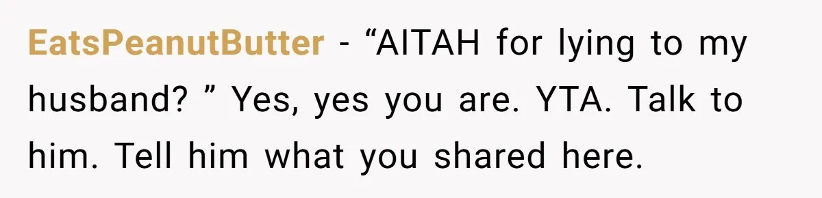 EatsPeanutButter − “AITAH for lying to my husband? ” Yes, yes you are. YTA. Talk to him. Tell him what you shared here.