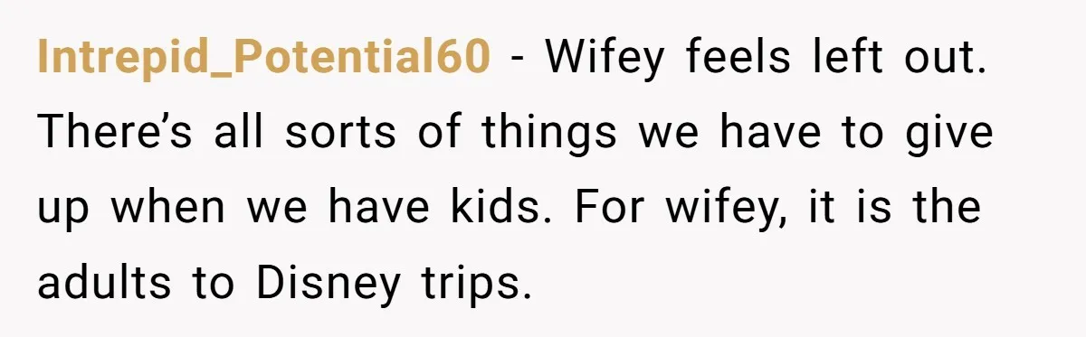 Intrepid_Potential60 − Wifey feels left out. There’s all sorts of things we have to give up when we have kids. For wifey, it is the adults to Disney trips.
