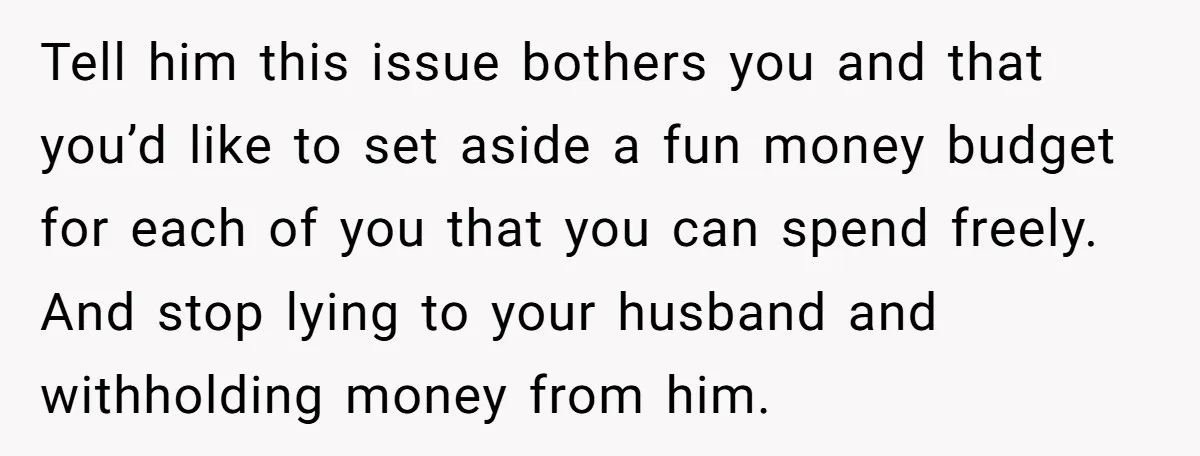 Tell him this issue bothers you and that you’d like to set aside a fun money budget for each of you that you can spend freely. And stop lying to...