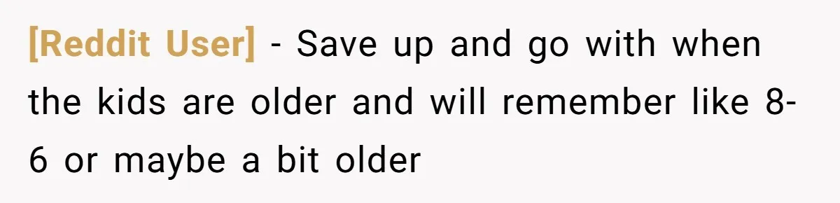 [Reddit User] − Save up and go with when the kids are older and will remember like 8-6 or maybe a bit older