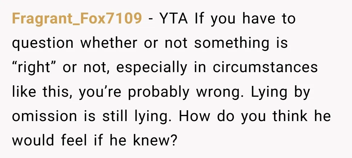 Fragrant_Fox7109 − YTA If you have to question whether or not something is “right” or not, especially in circumstances like this, you’re probably wrong. Lying by omission is still lying....