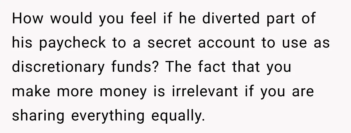 How would you feel if he diverted part of his paycheck to a secret account to use as discretionary funds? The fact that you make more money is irrelevant if...