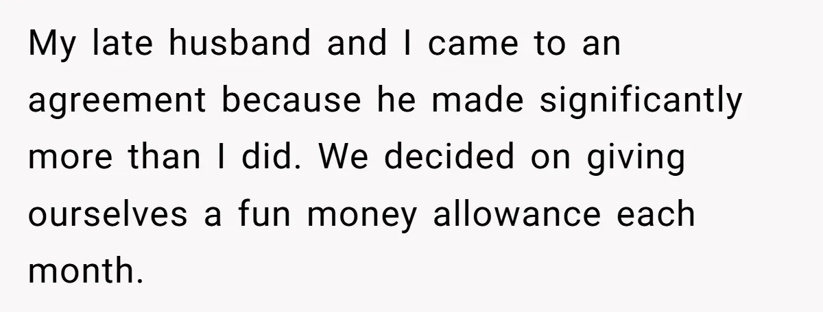 My late husband and I came to an agreement because he made significantly more than I did. We decided on giving ourselves a fun money allowance each month.