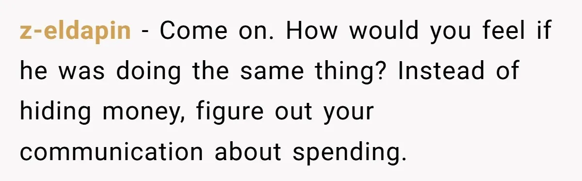 z-eldapin − Come on. How would you feel if he was doing the same thing? Instead of hiding money, figure out your communication about spending.