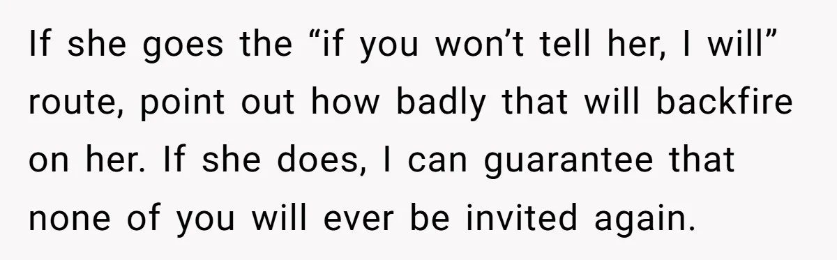 If she goes the “if you won’t tell her, I will” route, point out how badly that will backfire on her. If she does, I can guarantee that none of...