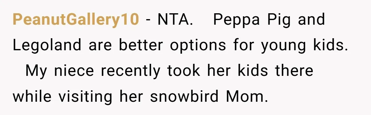 PeanutGallery10 − NTA. Peppa Pig and Legoland are better options for young kids. My niece recently took her kids there while visiting her snowbird Mom.