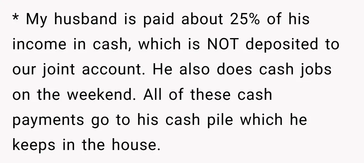 * My husband is paid about 25% of his income in cash, which is NOT deposited to our joint account. He also does cash jobs on the weekend. All of...