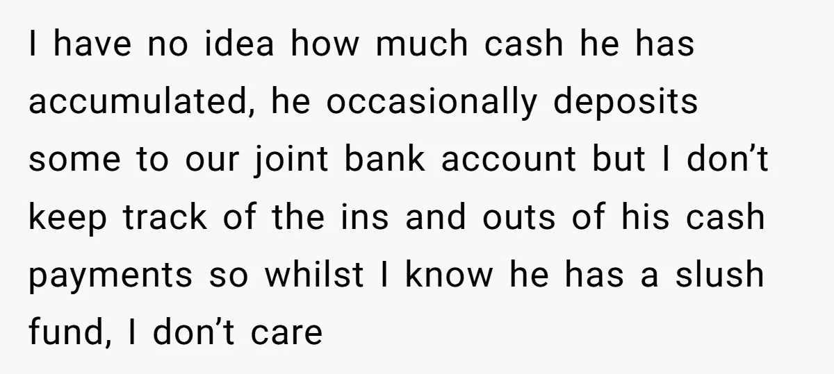 I have no idea how much cash he has accumulated, he occasionally deposits some to our joint bank account but I don’t keep track of the ins and outs of...