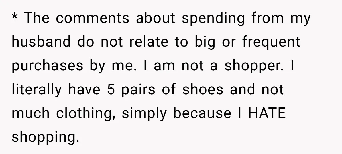 * The comments about spending from my husband do not relate to big or frequent purchases by me. I am not a shopper. I literally have 5 pairs of shoes...