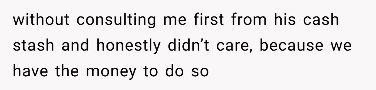 without consulting me first from his cash stash and honestly didn’t care, because we have the money to do so