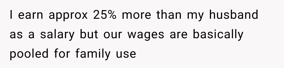 I earn approx 25% more than my husband as a salary but our wages are basically pooled for family use