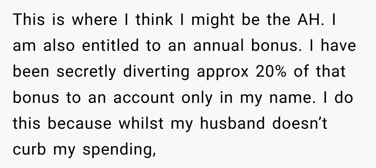 This is where I think I might be the AH. I am also entitled to an annual bonus. I have been secretly diverting approx 20% of that bonus to an...