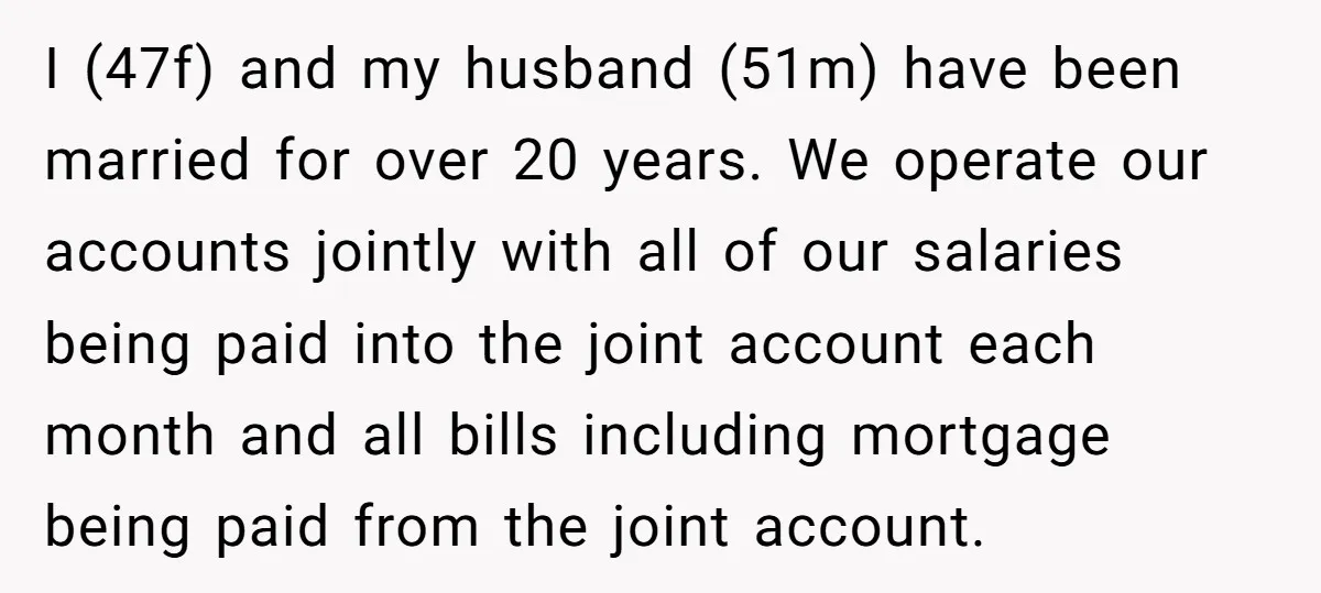 I (47f) and my husband (51m) have been married for over 20 years. We operate our accounts jointly with all of our salaries being paid into the joint account each...
