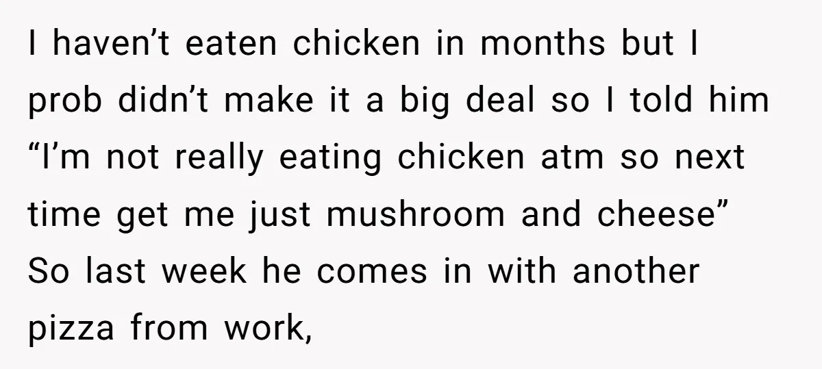 I haven’t eaten chicken in months but I prob didn’t make it a big deal so I told him “I’m not really eating chicken atm so next time get me...