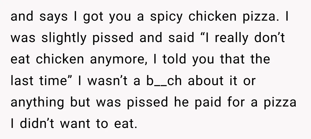 and says I got you a spicy chicken pizza. I was slightly pissed and said “I really don’t eat chicken anymore, I told you that the last time” I wasn’t...