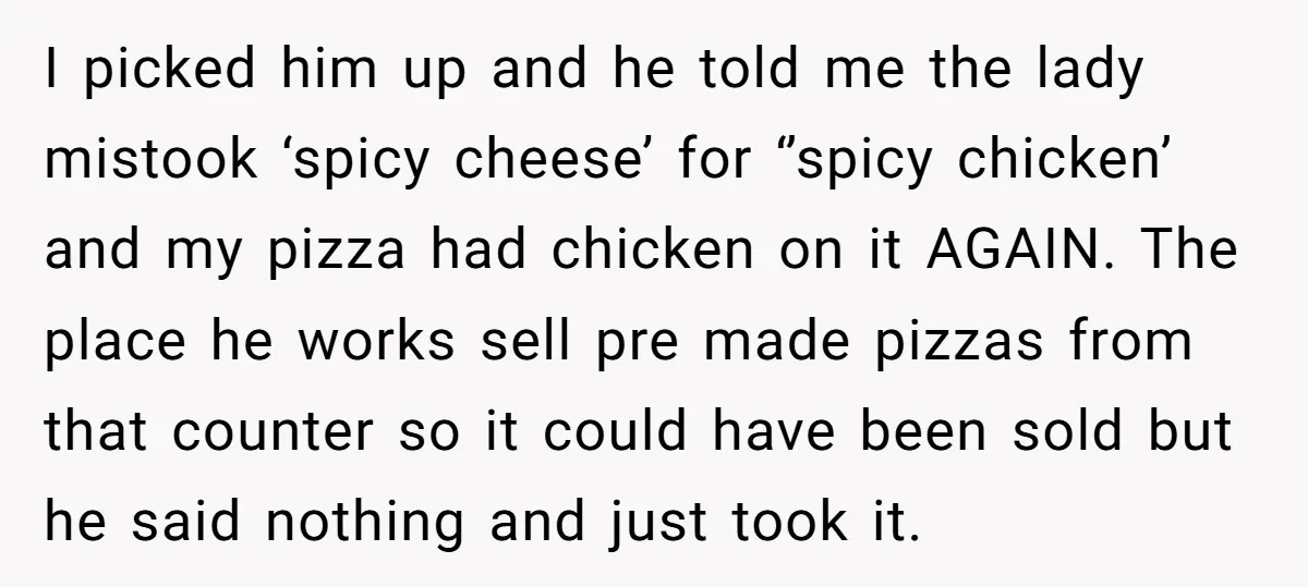 I picked him up and he told me the lady mistook ‘spicy cheese’ for ‘’spicy chicken’ and my pizza had chicken on it AGAIN. The place he works sell pre...