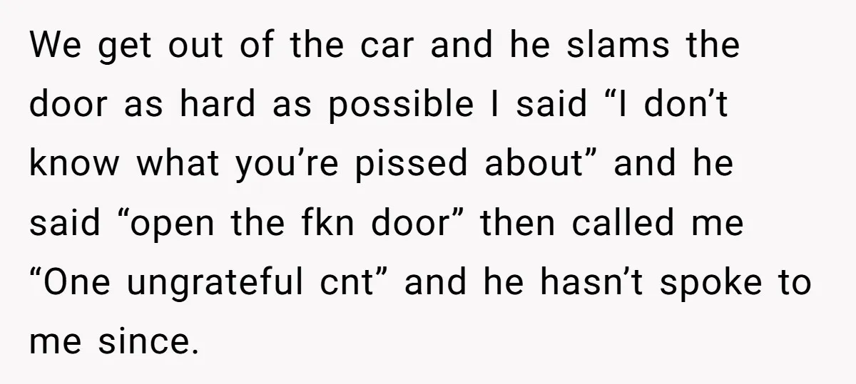 We get out of the car and he slams the door as hard as possible I said “I don’t know what you’re pissed about” and he said “open the fkn...