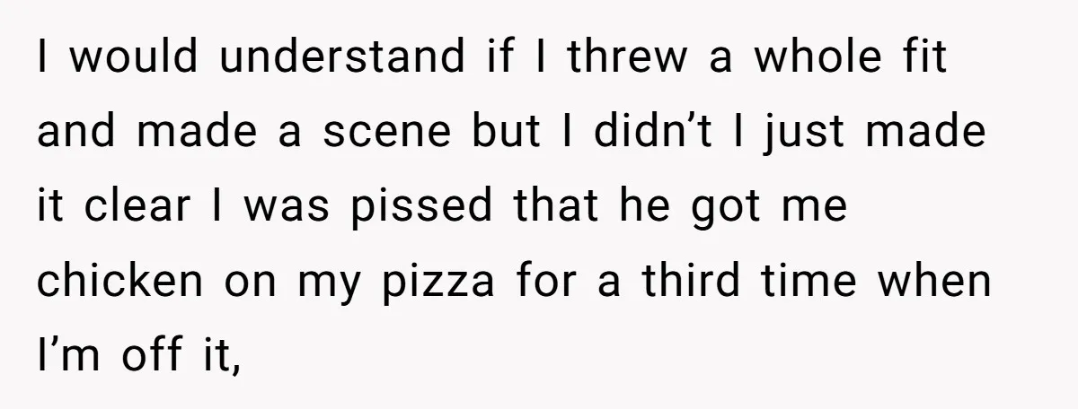 I would understand if I threw a whole fit and made a scene but I didn’t I just made it clear I was pissed that he got me chicken on...