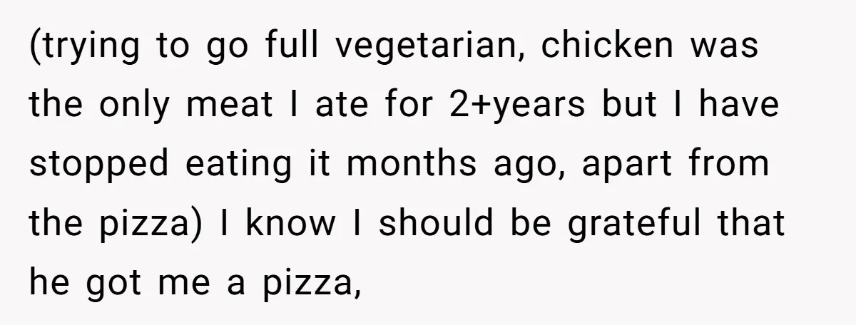 (trying to go full vegetarian, chicken was the only meat I ate for 2+years but I have stopped eating it months ago, apart from the pizza) I know I should...
