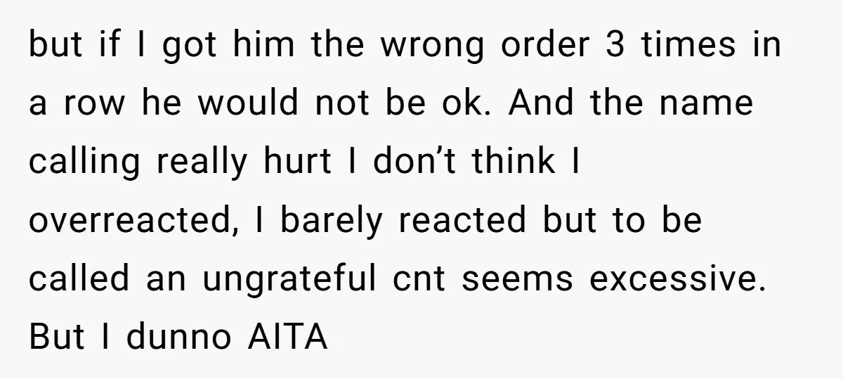 but if I got him the wrong order 3 times in a row he would not be ok. And the name calling really hurt I don’t think I overreacted, I...
