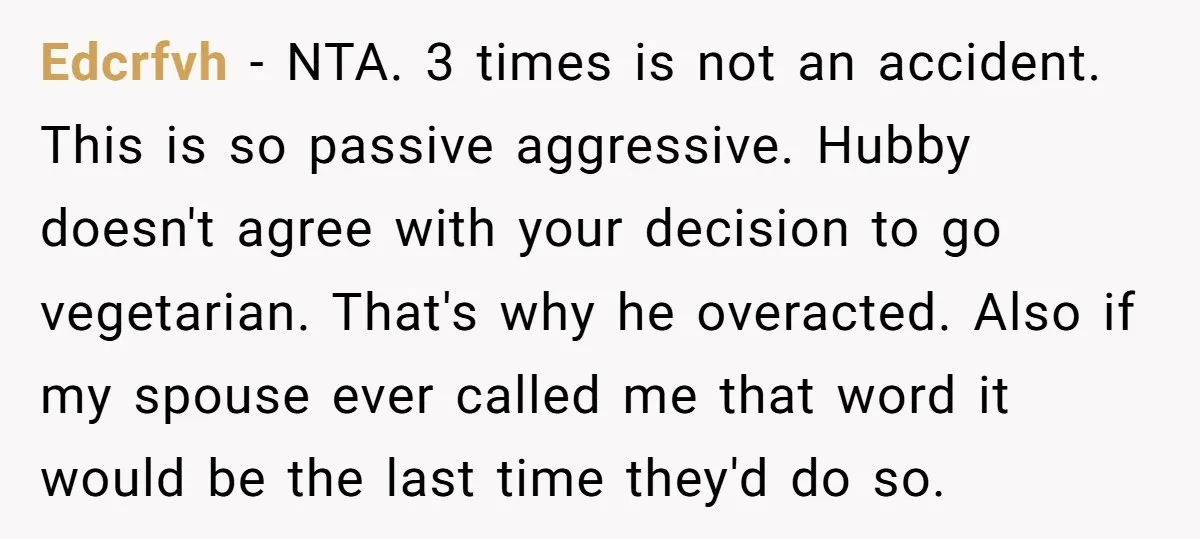 Edcrfvh − NTA. 3 times is not an accident. This is so passive aggressive. Hubby doesn't agree with your decision to go vegetarian. That's why he overacted. Also if my...