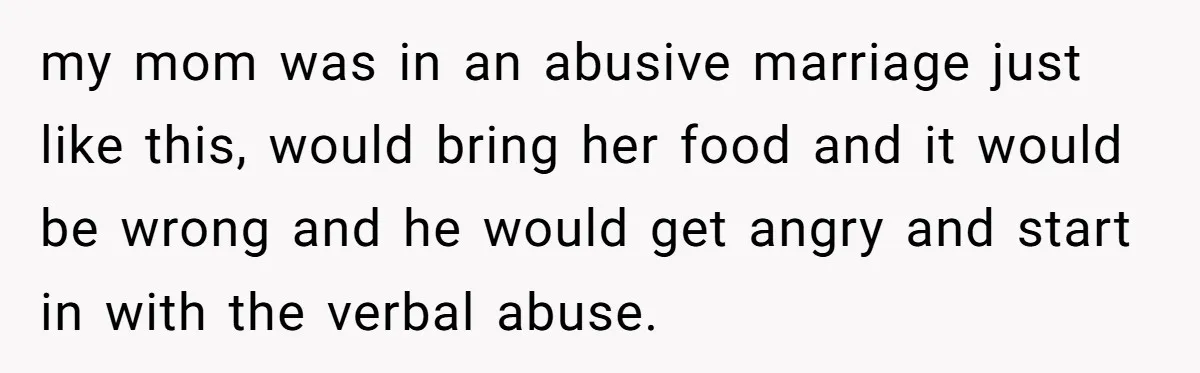my mom was in an abusive marriage just like this, would bring her food and it would be wrong and he would get angry and start in with the verbal...