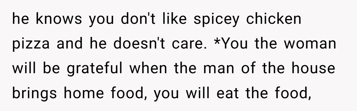 he knows you don't like spicey chicken pizza and he doesn't care. *You the woman will be grateful when the man of the house brings home food, you will eat...