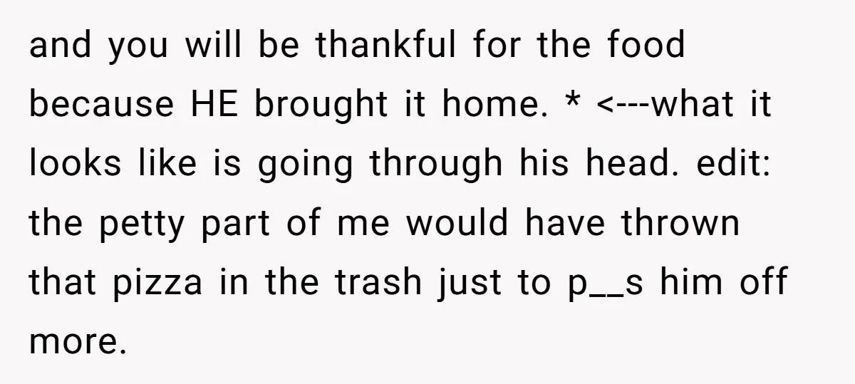 and you will be thankful for the food because HE brought it home. * <---what it looks like is going through his head. edit: the petty part of me would...