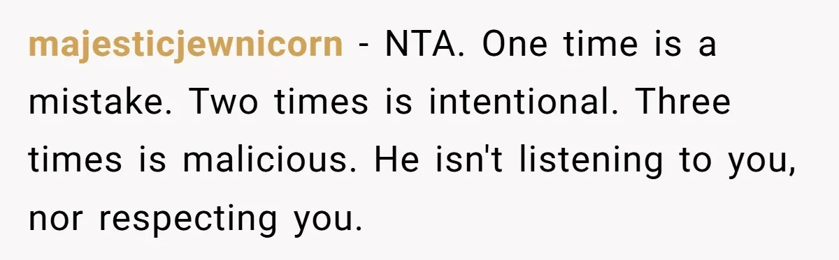 majesticjewnicorn − NTA. One time is a mistake. Two times is intentional. Three times is malicious. He isn't listening to you, nor respecting you.