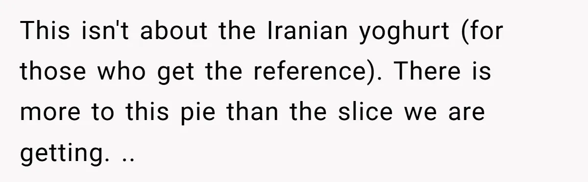 This isn't about the Iranian yoghurt (for those who get the reference). There is more to this pie than the slice we are getting. ..