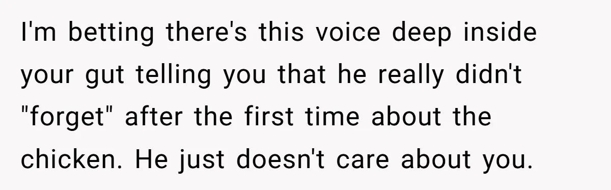 I'm betting there's this voice deep inside your gut telling you that he really didn't "forget" after the first time about the chicken. He just doesn't care about you.
