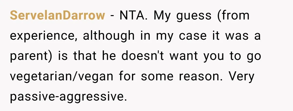 ServelanDarrow − NTA. My guess (from experience, although in my case it was a parent) is that he doesn't want you to go vegetarian/vegan for some reason. Very passive-aggressive.