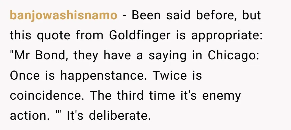 banjowashisnamo − Been said before, but this quote from Goldfinger is appropriate: "Mr Bond, they have a saying in Chicago: Once is happenstance. Twice is coincidence. The third time it's...