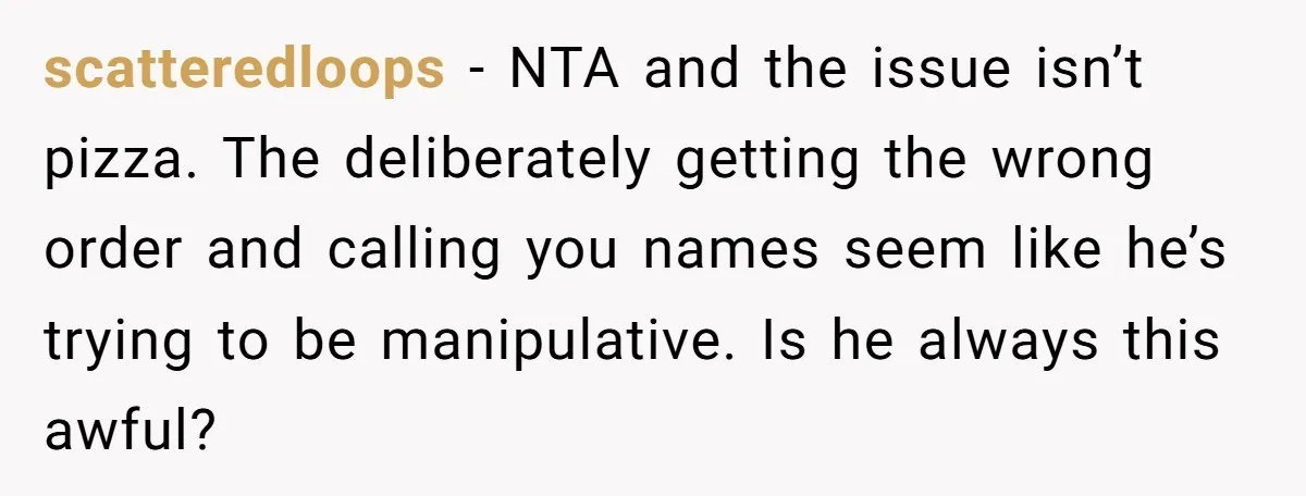scatteredloops − NTA and the issue isn’t pizza. The deliberately getting the wrong order and calling you names seem like he’s trying to be manipulative. Is he always this awful?