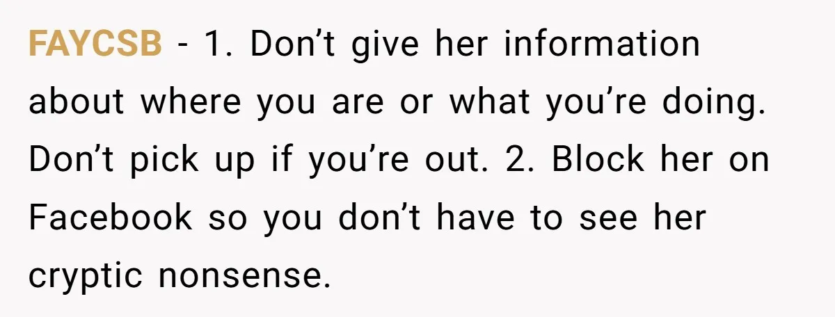 FAYCSB − 1. Don’t give her information about where you are or what you’re doing. Don’t pick up if you’re out. 2. Block her on Facebook so you don’t have...