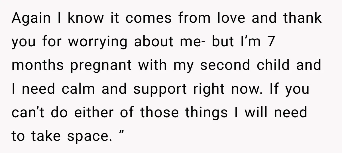 Again I know it comes from love and thank you for worrying about me- but I’m 7 months pregnant with my second child and I need calm and support right...