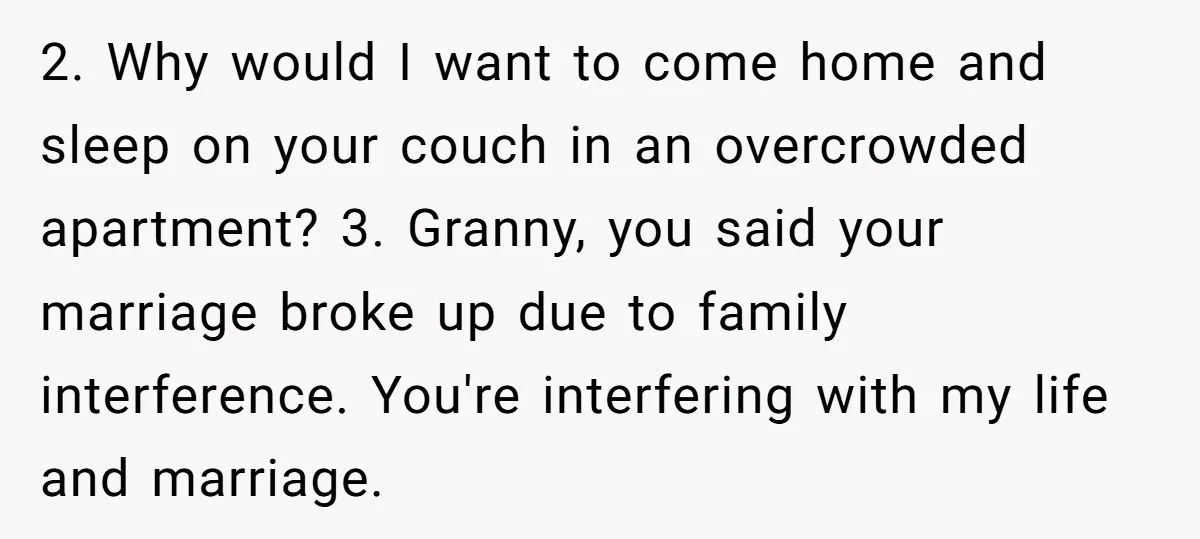 2. Why would I want to come home and sleep on your couch in an overcrowded apartment? 3. Granny, you said your marriage broke up due to family interference. You're...