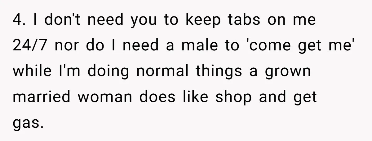 4. I don't need you to keep tabs on me 24/7 nor do I need a male to 'come get me' while I'm doing normal things a grown married woman...