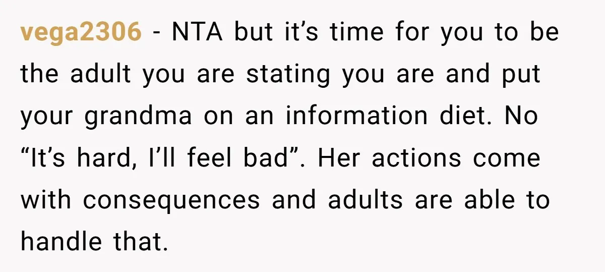vega2306 − NTA but it’s time for you to be the adult you are stating you are and put your grandma on an information diet. No “It’s hard, I’ll feel...
