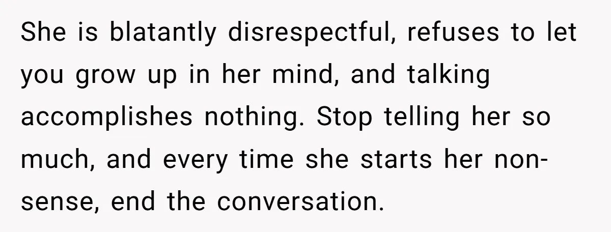 She is blatantly disrespectful, refuses to let you grow up in her mind, and talking accomplishes nothing. Stop telling her so much, and every time she starts her non-sense, end...