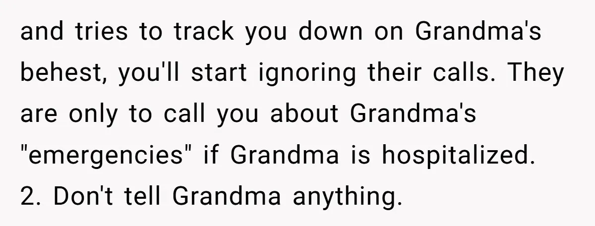 and tries to track you down on Grandma's behest, you'll start ignoring their calls. They are only to call you about Grandma's "emergencies" if Grandma is hospitalized. 2. Don't tell...