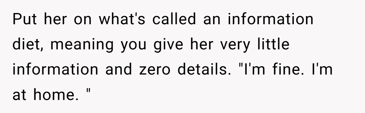 Put her on what's called an information diet, meaning you give her very little information and zero details. "I'm fine. I'm at home. "