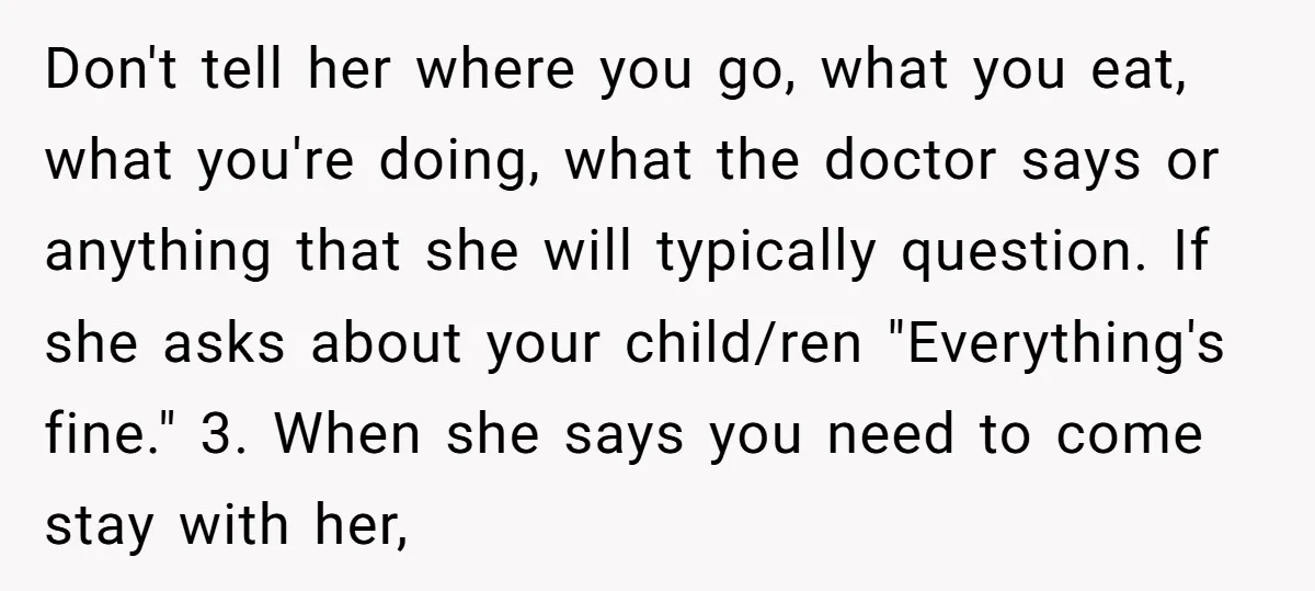Don't tell her where you go, what you eat, what you're doing, what the doctor says or anything that she will typically question. If she asks about your child/ren "Everything's...